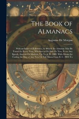 The Book of Almanacs: With an Index of Reference, by Which the Almanac May Be Found for Every Year, Whether in Old Stle Or New, From Any Epoch, Ancient Or Modern, Up To A. D. 2000. With Means for Finding the Day of Any New Or Full Moon From B. C. 2000 To - Augustus de Morgan - cover