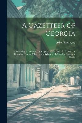A Gazetteer of Georgia: Containing a Particular Description of the State, Its Resources, Counties, Towns, Villages, and Whatever Is Usual in Statistical Works - Adiel Sherwood - cover