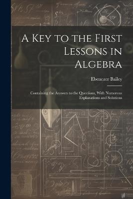 A Key to the First Lessons in Algebra: Containing the Answers to the Questions, With Numerous Explanations and Solutions - Ebenezer Bailey - cover
