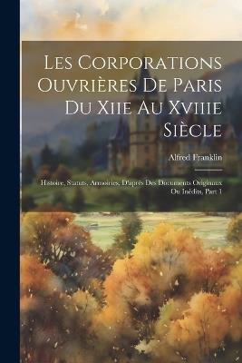 Les Corporations Ouvrières De Paris Du Xiie Au Xviiie Siècle: Histoire, Statuts, Armoiries, D'après Des Documents Originaux Ou Inédits, Part 1 - Alfred Franklin - cover