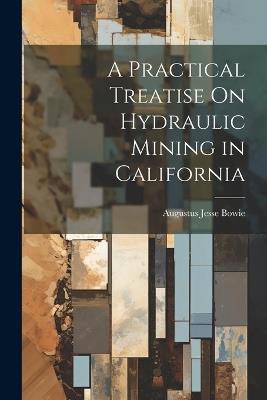 A Practical Treatise On Hydraulic Mining in California - Augustus Jesse Bowie - cover