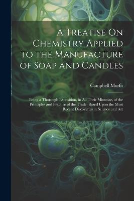 A Treatise On Chemistry Applied to the Manufacture of Soap and Candles: Being a Thorough Exposition, in All Their Minutiae, of the Principles and Practice of the Trade, Based Upon the Most Recent Discoveries in Science and Art - Campbell Morfit - cover