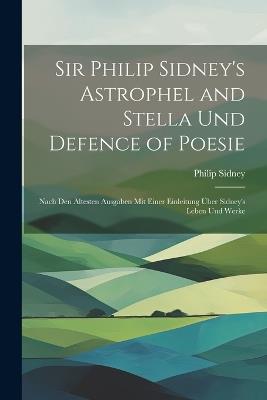Sir Philip Sidney's Astrophel and Stella Und Defence of Poesie: Nach Den Ältesten Ausgaben Mit Einer Einleitung Über Sidney's Leben Und Werke - Philip Sidney - cover
