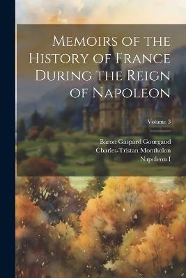 Memoirs of the History of France During the Reign of Napoleon; Volume 3 - Napoleon I,Baron Gaspard Gourgaud,Charles-Tristan Montholon - cover