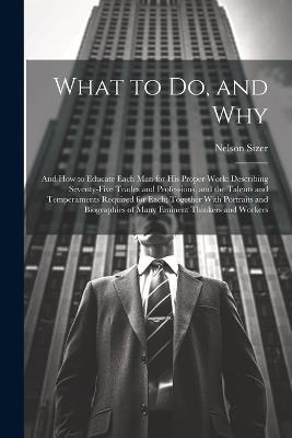 What to Do, and Why: And How to Educate Each Man for His Proper Work: Describing Seventy-Five Trades and Professions, and the Talents and Temperaments Required for Each; Together With Portraits and Biographies of Many Eminent Thinkers and Workers - Nelson Sizer - cover