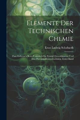 Elemente Der Technischen Chemie: Zum Gebrauch Beim Unterricht Im Königl. Gewerbinstitut Und Den Provinzial-Gewerbschulen, Erster band - Ernst Ludwig Schubarth - cover