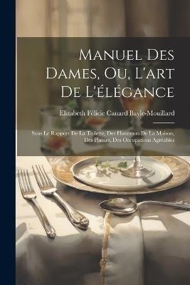 Manuel Des Dames, Ou, L'art De L'élégance: Sous Le Rapport De La Toilette, Des Honneurs De La Maison, Des Plaisirs, Des Occupations Agréables - Elizabeth Félicie Cana Bayle-Mouillard - cover
