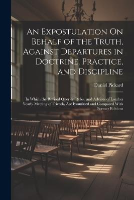 An Expostulation On Behalf of the Truth, Against Departures in Doctrine, Practice, and Discipline: In Which the Revised Queries, Rules, and Advices of London Yearly Meeting of Friends, Are Examined and Compared With Former Editions - Daniel Pickard - cover