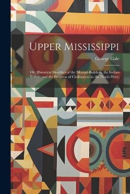 Upper Mississippi: Or, Historical Sketches of the Mound-Builders, the Indian Tribes, and the Progress of Civilization in the North-West; - George Gale - cover