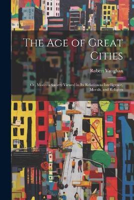 The Age of Great Cities: Or, Modern Society Viewed in Its Relation to Intelligence, Morals, and Religion - Robert Vaughan - cover