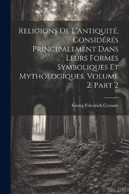 Religions De L'antiquité, Considérés Principalement Dans Leurs Formes Symboliques Et Mythologiques, Volume 2, part 2 - Georg Friedrich Creuzer - cover