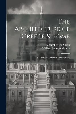 The Architecture of Greece & Rome: A Sketch of Its Historic Development - William James Anderson,Richard Phené Spiers - cover