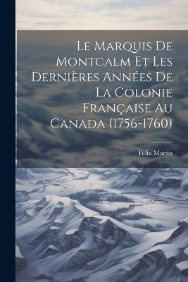 Le Marquis De Montcalm Et Les Dernières Années De La Colonie Française Au Canada (1756-1760) - Félix Martin - cover