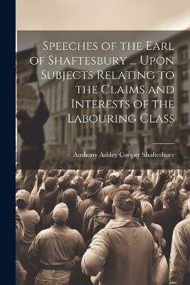 Speeches of the Earl of Shaftesbury ... Upon Subjects Relating to the Claims and Interests of the Labouring Class - Anthony Ashley Cooper Shaftesbury - cover