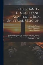 Christianity Designed and Adapted to Be a Universal Religion: A Discourse Delivered at the Ordination of the Rev. James W. Thompson, As Pastor of the South Congregational Society, in Natick, Feb. 17, 1830.