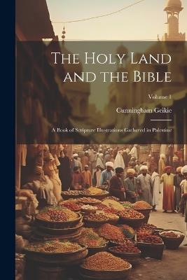 The Holy Land and the Bible: A Book of Scripture Illustrations Gathered in Palestine; Volume 1 - Cunningham Geikie - cover