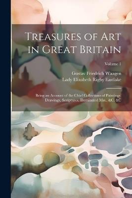 Treasures of Art in Great Britain: Being an Account of the Chief Collections of Paintings, Drawings, Sculptures, Illuminated Mss., &c. &c; Volume 1 - Lady Elizabeth Rigby Eastlake,Gustav Friedrich Waagen - cover