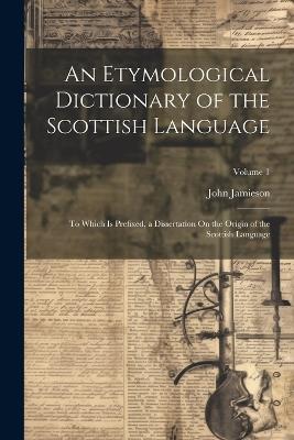 An Etymological Dictionary of the Scottish Language: To Which Is Prefixed, a Dissertation On the Origin of the Scottish Language; Volume 1 - John Jamieson - cover