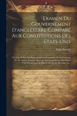 Examen Du Gouvernement D'angleterre Comparé Aux Constitutions Des États-Unis: Où L'on Réfute Quelques Assertions Contenues Dans L'ouvrage De M. Adams, Intitulé Apologie Des Constitutions Des États-Unis D'amérique, & Dans Celui De M. Delolme, In... - John Stevens - cover