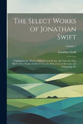 The Select Works of Jonathan Swift: Containing the Whole of His Poetical Works, the Tale of a Tab, Battle of the Books, Gulliver's Travels, Directions to Servants, Art of Punning, Etc; Volume 1 - Jonathan Swift - cover