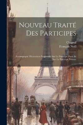Nouveau Traité Des Participes: Accompagné D'exercices Progressifs Sur Le Participe Passé Et Sur Le Participe Présent - François Noël,Chapsal - cover