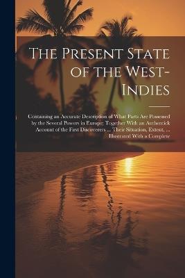 The Present State of the West-Indies: Containing an Accurate Description of What Parts Are Possessed by the Several Powers in Europe; Together With an Authentick Account of the First Discoverers ... Their Situation, Extent, ... Illustrated With a Complete - Anonymous - cover