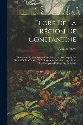 Flore De La Région De Constantine: Comprenant La Description Des Charactères Botaniques Des Plantes De La Contrée, De La Propriétés Et Leurs Usages Chez Les Européens Et Chez Les Indigènes - Andrien Julien - cover