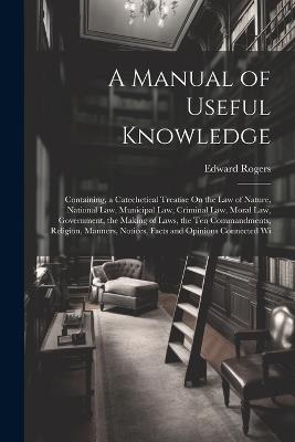 A Manual of Useful Knowledge: Containing, a Catechetical Treatise On the Law of Nature, National Law, Municipal Law, Criminal Law, Moral Law, Government, the Making of Laws, the Ten Commandments, Religion, Manners, Notices, Facts and Opinions Connected Wi - Edward Rogers - cover