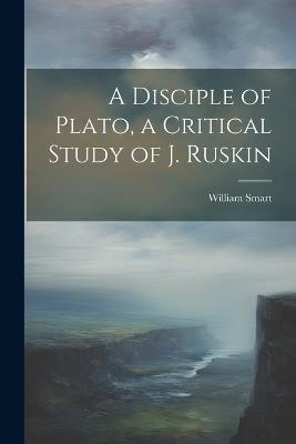A Disciple of Plato, a Critical Study of J. Ruskin - William Smart - cover
