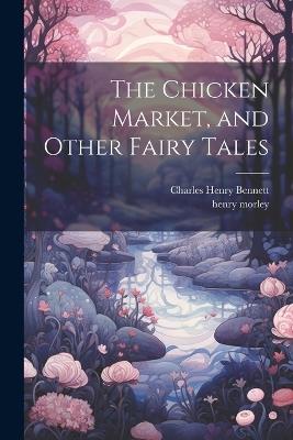 The Chicken Market, and Other Fairy Tales - Henry Morley,Charles Henry Bennett - cover