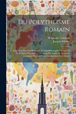 Du Polythéisme Romain: Considéré Dans Ses Rapports Avec La Philosophie Grecque Et La Religion Chrétienne; / Ouvrage Posthume De Benjamin Constant; Précédé D'une Introduction De J. Matter - Benjamin Constant,Jacques Matter - cover