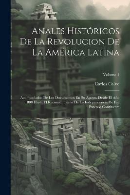 Anales Históricos De La Revolucion De La América Latina: Acompañados De Los Documentos En Su Apoyo. Desde El Año 1808 Hasta El Reconocimiento De La Independencia De Ese Extenso Continente; Volume 1 - Carlos Calvo - cover