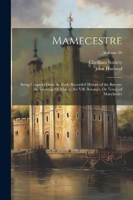 Mamecestre: Being Chapters From the Early Recorded History of the Barony; the Lordship Or Manor; the Vill, Borough, Or Town, of Manchester; Volume 56 - John Harland - cover