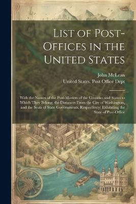 List of Post-Offices in the United States: With the Names of the Post-Masters of the Counties and States to Which They Belong; the Distances From the City of Washington, and the Seats of State Governments, Respectively; Exhibiting the State of Post-Office - John McLean - cover