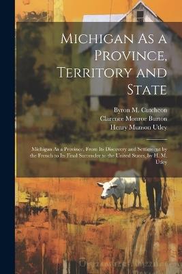 Michigan As a Province, Territory and State: Michigan As a Province, From Its Discovery and Settlement by the French to Its Final Surrender to the United States, by H. M. Utley - Henry Munson Utley,Clarence Monroe Burton,Byron M Cutcheon - cover