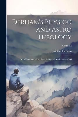 Derham's Physico and Astro Theology: Or, a Demonstration of the Being and Attributes of God; Volume 2 - William Derham - cover