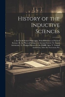 History of the Inductive Sciences: I. the Greek School Philosophy, With Reference to Physical Science. Ii. the Physical Sciences in Ancient Greece. Iii. Greek Astronomy. Iv. Physical Science in the Middle Ages. V. Formal Astronomy After the Stationary Per - Anonymous - cover