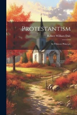 Protestantism: Its Ultimate Principle - Robert William Dale - cover