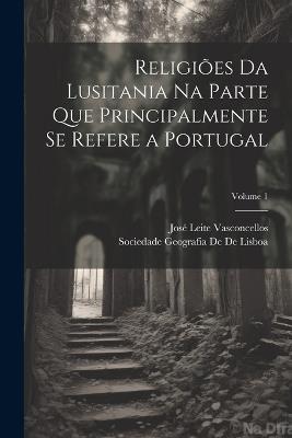 Religiões Da Lusitania Na Parte Que Principalmente Se Refere a Portugal; Volume 1 - José Leite Vasconcellos,Sociedade Geografia De De Lisboa - cover