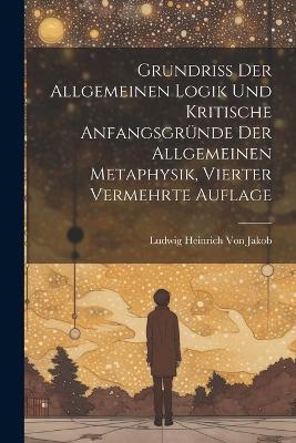 Grundriss der allgemeinen Logik und kritische Anfangsgründe der allgemeinen Metaphysik, Vierter vermehrte Auflage - Ludwig Heinrich Von Jakob - cover