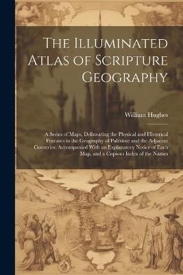 The Illuminated Atlas of Scripture Geography: A Series of Maps, Delineating the Physical and Historical Features in the Geography of Palestine and the Adjacent Countries: Accompanied With an Explanatory Notice of Each Map, and a Copious Index of the Names - William Hughes - cover