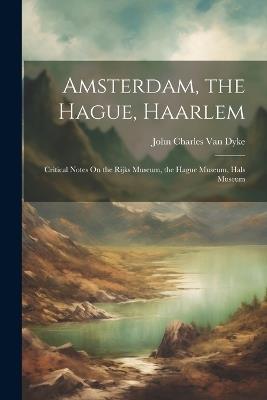 Amsterdam, the Hague, Haarlem: Critical Notes On the Rijks Museum, the Hague Museum, Hals Museum - John Charles Van Dyke - cover