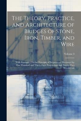 The Theory, Practice, and Architecture of Bridges of Stone, Iron, Timber, and Wire: With Examples On the Principle of Suspension: Illustrated by One Hundred and Thirty-Eight Engravings and Ninety-Two Wood-Cuts; Volume 3 - Anonymous - cover