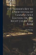 The Tanner's Key to a New System of Tanning Sole Leather, Or, the Right Use of Oak Bark