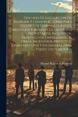 Tratado De Legislacion De Edificios Y Construcciones Para Uso De Los Tribunales, Jueces, Abogados Y Agentes De Negocios, Propietarios, Inquilinos, Arquitectos, Empresarios De Obras, Ingenieros, Prefectos, Ayuntamientos Y En General Para Todos Los Funciona - Manuel Rincon y Miranda - cover