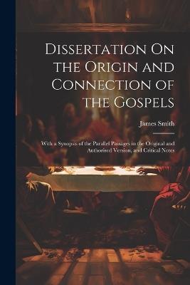 Dissertation On the Origin and Connection of the Gospels: With a Synopsis of the Parallel Passages in the Original and Authorised Version, and Critical Notes - James Smith - cover