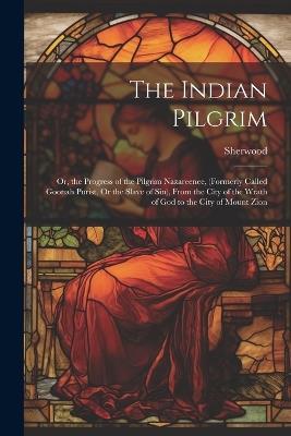 The Indian Pilgrim; Or, the Progress of the Pilgrim Nazareenee, (Formerly Called Goonah Purist, Or the Slave of Sin), From the City of the Wrath of God to the City of Mount Zion - Sherwood - cover