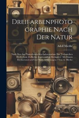 Dreifarbenphotographie Nach Der Natur: Nach Den Am Photochemischen Laboratorium Der Technischen Hochschule Zu Berlin Angewandten Methoden: Mit Einem Dreifarbendruck Und Neun Abbildungen / Von A. Miethe - Adolf Miethe - cover