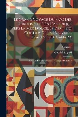 Le Grand Voyage Du Pays Des Hurons Situé En L'Amérique Vers La Mer Douce, Ès Derniers Confins De La Nouvelle France Dite Canada: Avec Un Dictionnaire De La Langue Huronne; Volume 1 - Gabriel Sagard - cover