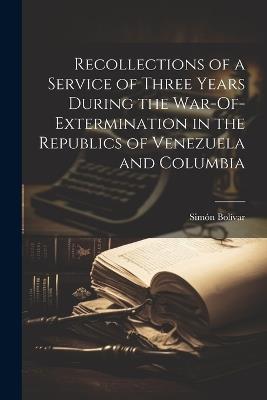 Recollections of a Service of Three Years During the War-Of-Extermination in the Republics of Venezuela and Columbia - Simón Bolívar - cover